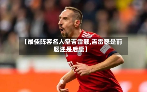【最佳阵容名人堂吉雷瑟,吉雷瑟是前腰还是后腰】-第2张图片