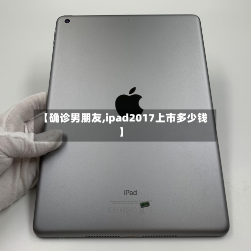 【确诊男朋友,ipad2017上市多少钱】